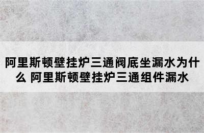 阿里斯顿壁挂炉三通阀底坐漏水为什么 阿里斯顿壁挂炉三通组件漏水